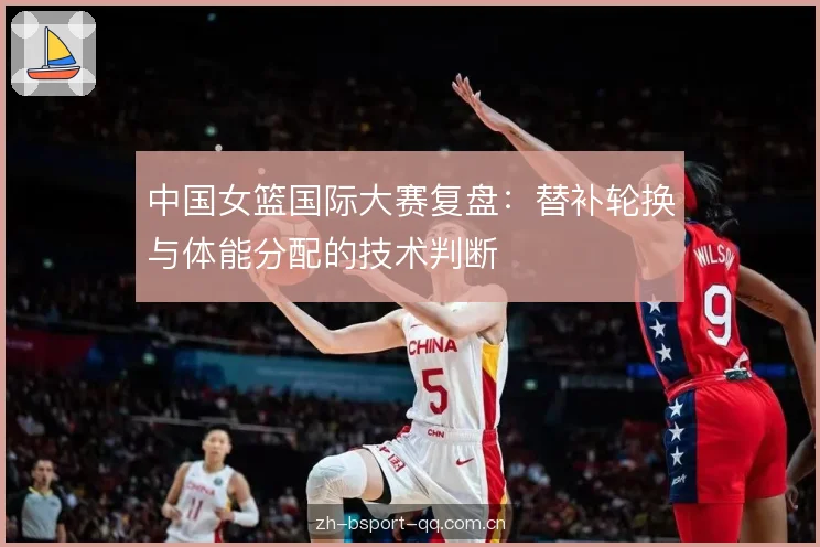 中国女篮国际大赛复盘:替补轮换与体能分配的技术判断 中国女篮国际大赛复盘:替补轮换与体能分配的技术判断