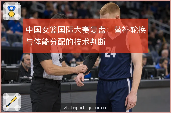 中国女篮国际大赛复盘：替补轮换与体能分配的技术判断